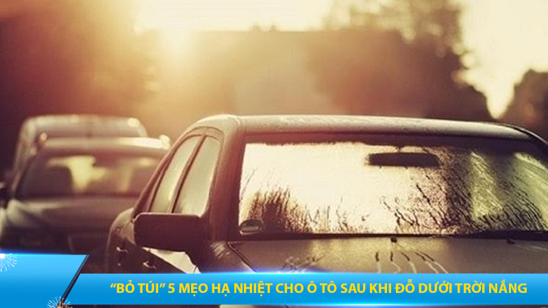 “Bỏ túi” 5 mẹo hạ nhiệt cho ô tô sau khi đỗ dưới trời nắng